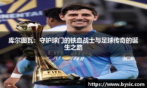 库尔图瓦：守护球门的铁血战士与足球传奇的诞生之路