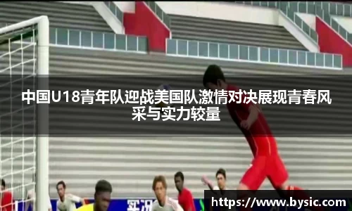 中国U18青年队迎战美国队激情对决展现青春风采与实力较量