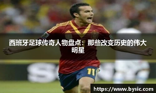 西班牙足球传奇人物盘点：那些改变历史的伟大明星