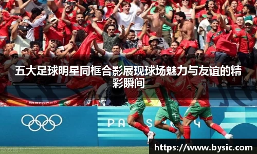 五大足球明星同框合影展现球场魅力与友谊的精彩瞬间
